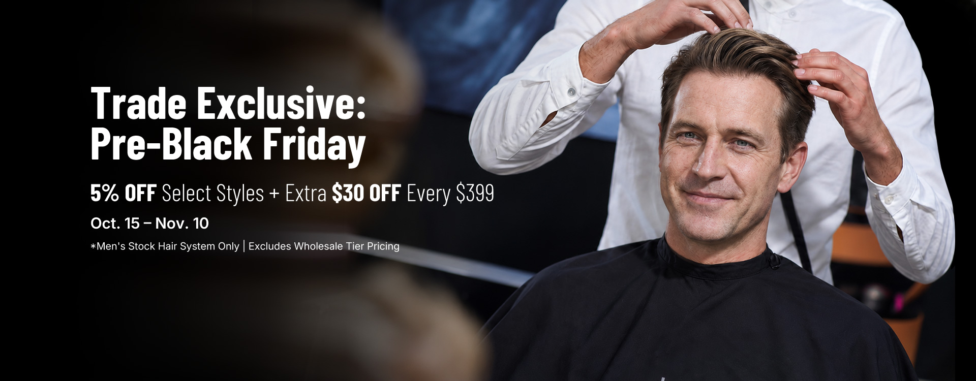 Trade Exclusive: Pre-Black Friday — 5% off select styles plus extra $30 off every $399, Oct. 15–Nov. 10. Men's stock hair system only; excludes wholesale tier pricing.